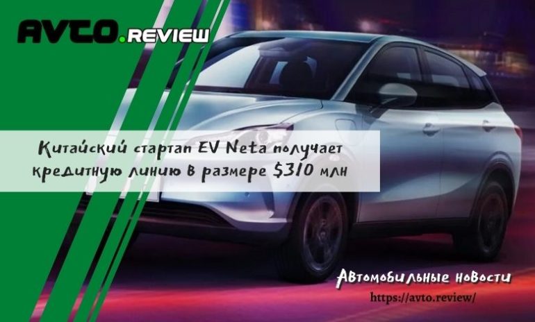 Китайский стартап EV Neta получает кредитную линию в размере около 310 миллионов долларов от местного банка